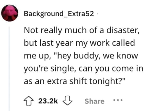 Not really much of a disaster, but last year my work called me up, "hey buddy, we know you're single, can you come in as an extra shift tonight?"