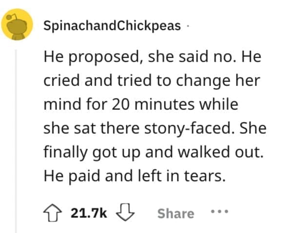 He proposed, she said no. He cried and tried to change her mind for 20 minutes while she sat there stony-faced. She finally got up and walked out. He paid and left in tears.