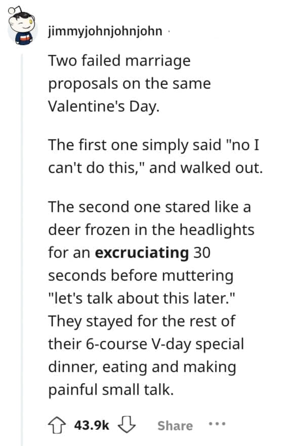 Two failed marriage proposals on the same Valentine's Day. The first one simply said "no I can't do this," and walked out. The second one stared like a deer frozen in the headlights for an excruciating 30 seconds before muttering "let's talk about this later." They stayed for the rest of their 6-course V-day special dinner, eating and making painful small talk.
