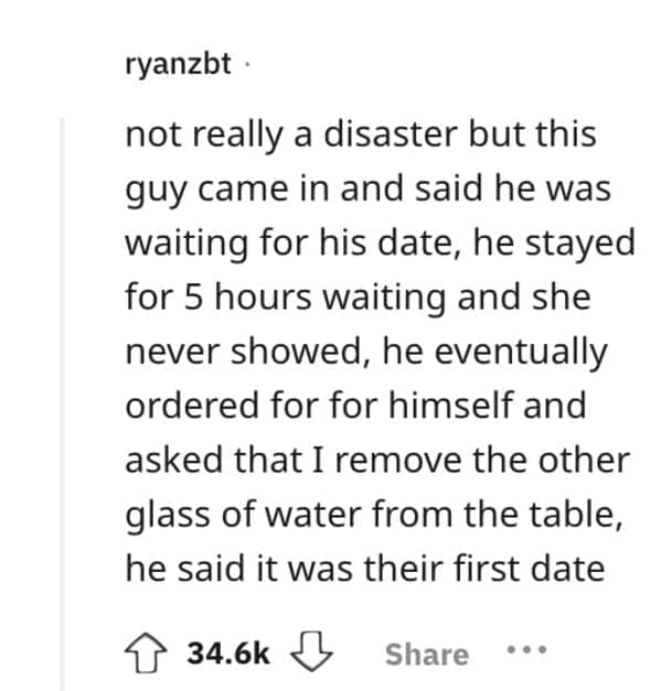 not really a disaster but this guy came in and said he was waiting for his date, he stayed for 5 hours waiting and she never showed, he eventually ordered for for himself and asked that I remove the other glass of water from the table, he said it was their first date