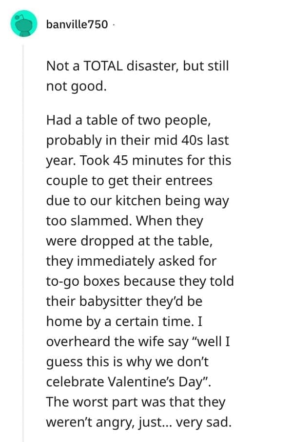 Not a TOTAL disaster, but still not good. Had a table of two people, probably in their mid 40s last year. Took 45 minutes for this couple to get their entrees due to our kitchen being way too slammed. When they were dropped at the table, they immediately asked for to-go boxes because they told their babysitter they'd be home by a certain time. I overheard the wife say "well I guess this is why we don't celebrate Valentine's Day". The worst part was that they weren't angry, just... very sad.