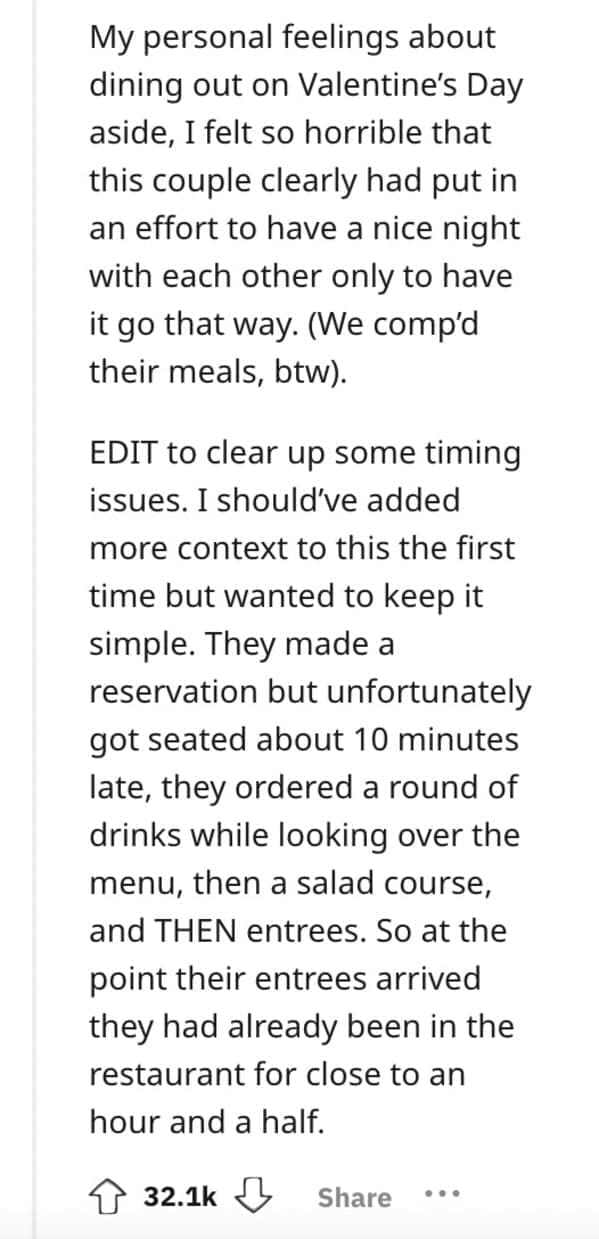 My personal feelings about dining out on Valentine's Day aside, I felt so horrible that this couple clearly had put in an effort to have a nice night with each other only to have it go that way. (We comp'd their meals, btw). EDIT to clear up some timing issues. I should've added more context to this the first time but wanted to keep it simple. They made a reservation but unfortunately got seated about 10 minutes late, they ordered a round of drinks while looking over the menu, then a salad course, and THEN entrees. So at the point their entrees arrived they had already been in the restaurant for close to an hour and a half.