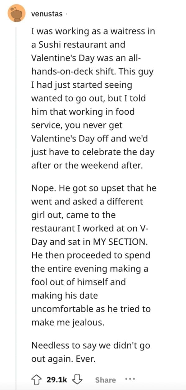 I was working as a waitress in a Sushi restaurant and Valentine's Day was an all-hands-on-deck shift. This guy I had just started seeing wanted to go out, but I told him that working in food service, you never get Valentine's Day off and we'd just have to celebrate the day after or the weekend after. Nope. He got so upset that he went and asked a different girl out, came to the restaurant I worked at on V-Day and sat in MY SECTION. He then proceeded to spend the entire evening making a fool out of himself and making his date uncomfortable as he tried to make me jealous. Needless to say we didn't go out again. Ever.