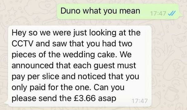 Duno what you mean Hey so we were just looking at the CCTV and saw that you had two pieces of the wedding cake. We announced that each guest must pay per slice and noticed that you only paid for the one. Can you please send the £3.66 asap