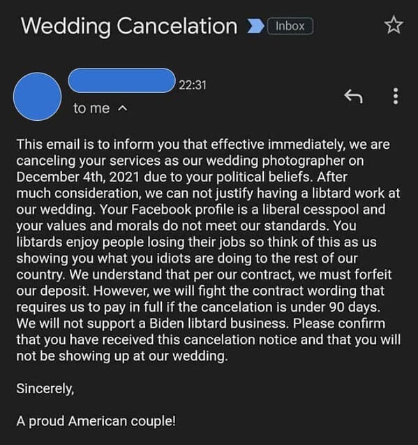 This email is to inform you that effective immediately, we are canceling your services as our wedding photographer on December 4th, 2021 due to your political beliefs. After much consideration, we can not justify having a libtard work at our wedding. Your Facebook profile is a liberal cesspool and your values and morals do not meet our standards. You libtards enjoy people losing their jobs so think of this as us showing you what you idiots are doing to the rest of our country. We understand that per our contract, we must forfeit our deposit. However, we will fight the contract wording that requires us to pay in full if the cancelation is under 90 days. We will not support a Biden libtard business. Please confirm that you have received this cancelation