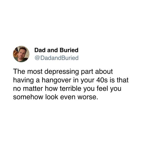 @DadandBuried The most depressing part about having a hangover in your 40s is that no matter how terrible you feel you somehow look even worse.