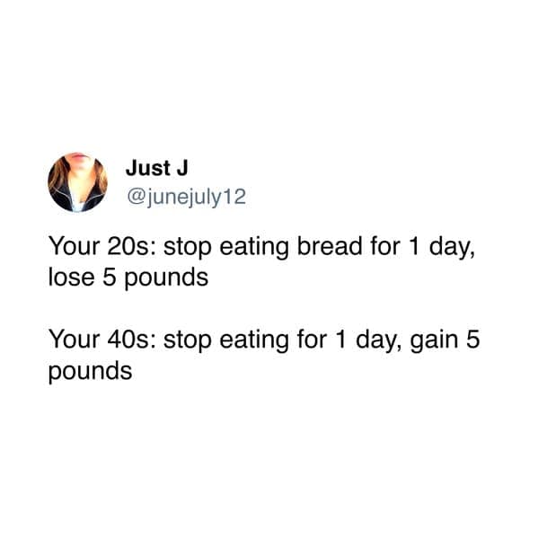 Just J @junejuly12 Your 20s: stop eating bread for 1 day, lose 5 pounds Your 40s: stop eating for 1 day, gain 5 pounds