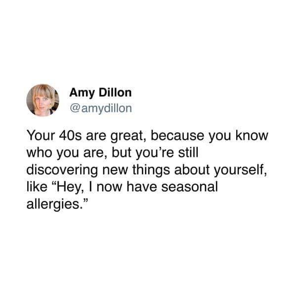 Amy Dillon @ amydillon Your 40s are great, because you know who you are, but you're still discovering new things about yourself, like "Hey, I now have seasonal allergies."