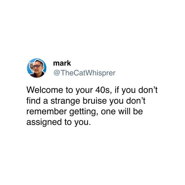Welcome to your 40s, if you don't find a strange bruise you don't remember getting, one will be assigned to you.