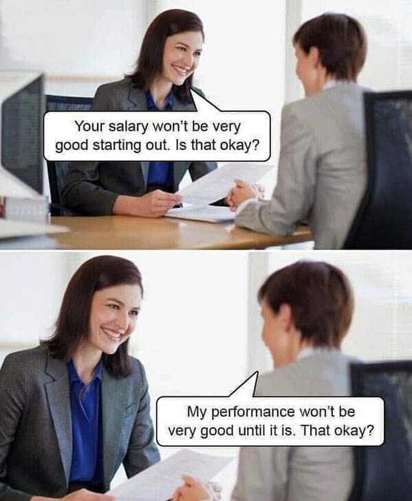 Workplace memes Your salary won't be very good starting out. Is that okay? My performance won't be very good until it is. That okay?
