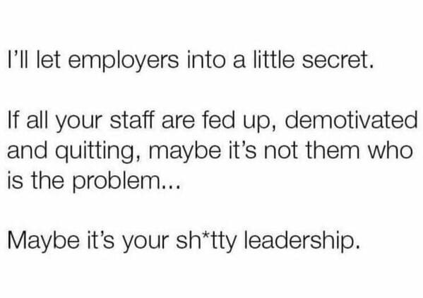 Workplace memes I'll let employers into a little secret. If all your staff are fed up, demotivated and quitting, maybe it's not them who is the problem... Maybe it's your sh*tty leadership.