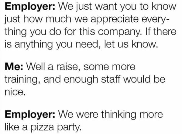 Workplace memes Employer: We just want you to know just how much we appreciate everything you do for this company. If there is anything you need, let us know. Me: Well a raise, some more training, and enough staff would be nice. Employer: We were thinking more like a pizza party.