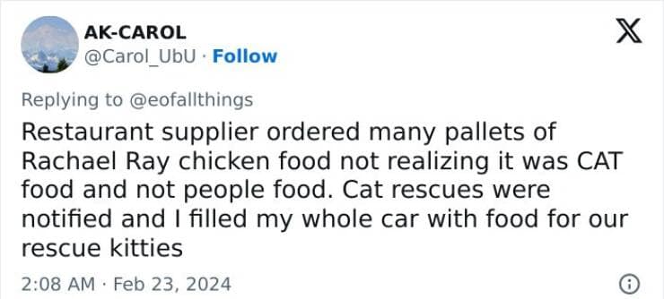 Restaurant supplier ordered many pallets of Rachael Ray chicken food not realizing it was CAT food and not people food. Cat rescues were notified and I filled my whole car with food for our rescue kitties