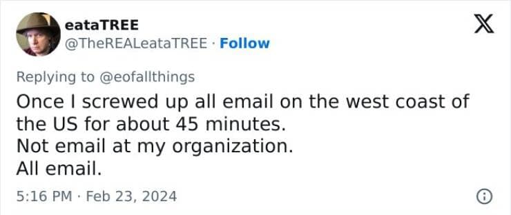 Once I screwed up all email on the west coast of the US for about 45 minutes. Not email at my organization. All email.