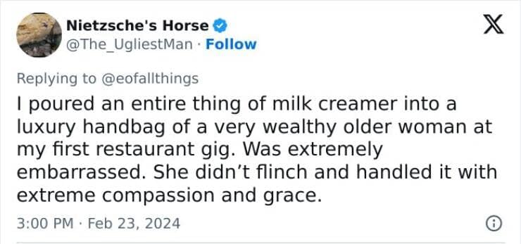 I poured an entire thing of milk creamer into a luxury handbag of a very wealthy older woman at my first restaurant gig. Was extremely embarrassed. She didn't flinch and handled it with extreme compassion and grace.