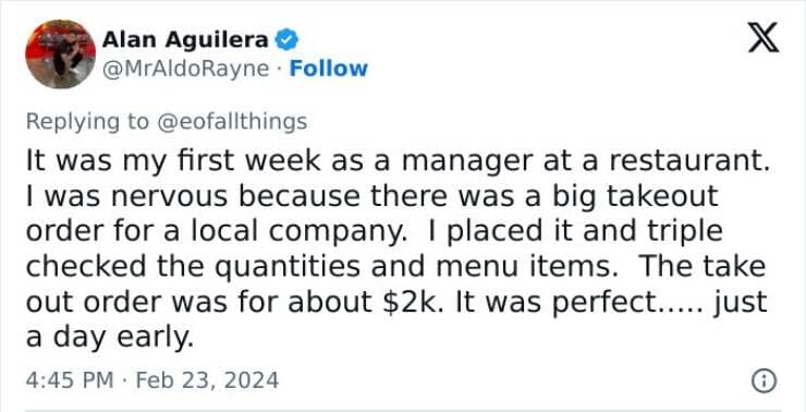 It was my first week as a manager at a restaurant. I was nervous because there was a big takeout order for a local company. I placed it and triple checked the quantities and menu items. The take out order was for about $2k. It was perfect..... just a day early.