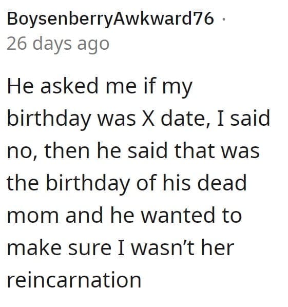 He asked me if my birthday was X date, I said no, then he said that was the birthday of his dead mom and he wanted to make sure I wasn't her reincarnation