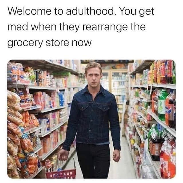 Welcome to adulthood. You get mad when they rearrange the grocery store now