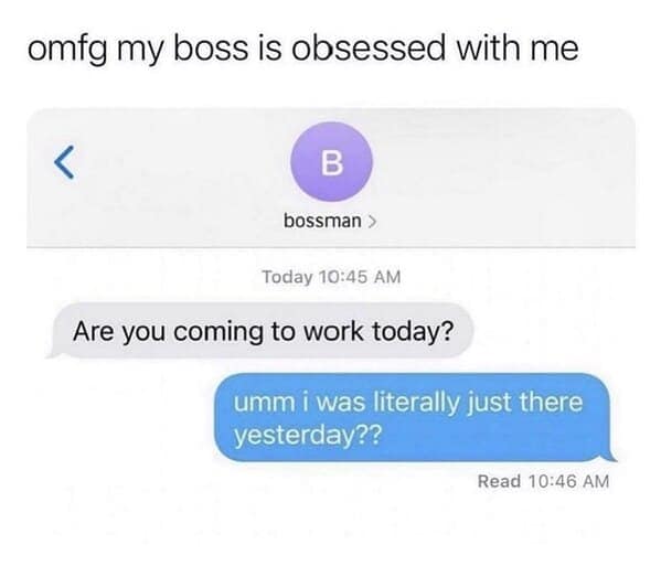 omg my boss is obsessed with me bossman › Today 10:45 AM Are you coming to work today? umm i was literally just there