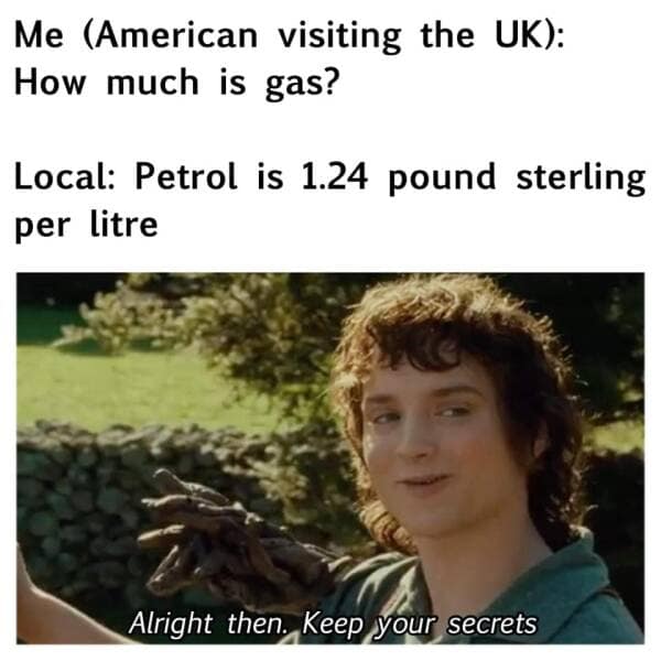 Me (American visiting the UK): How much is gas? Local: Petrol is 1.24 pound sterling per litre