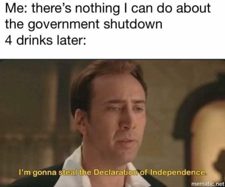 Me: there's nothing I can do about the government shutdown 4 drinks later: I'm gonna steal the Declaration of Independence.