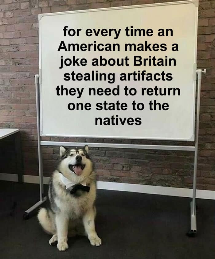 for every time an American makes a joke about Britain stealing artifacts they need to return one state to the natives