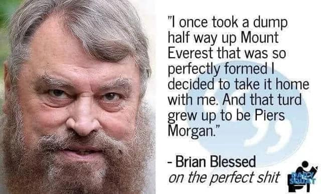 "I once took a dump half way up Mount Everest that was so perfectly formed I decided to take it home with me. And that turd grew up to be Piers Morgan." - Brian Blessed on the perfect