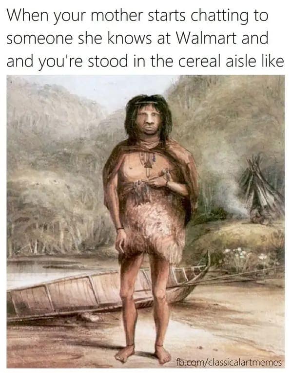 When your mother starts chatting to someone she knows at Walmart and and you're stood in the cereal aisle like