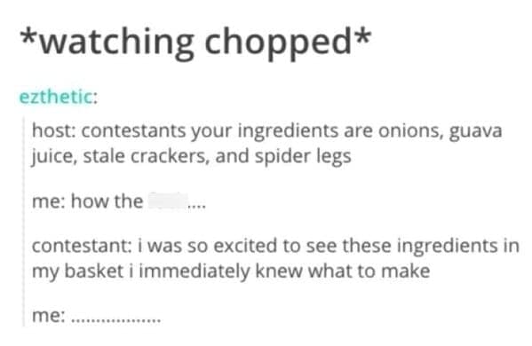 cooking memes *watching chopped* ezthetic: host: contestants your ingredients are onions, guava juice, stale crackers, and spider legs me: how the contestant: i was so excited to see these ingredients in my basket i immediately knew what to make me: