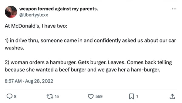 At McDonald's, I have two: ... 1) in drive thru, someone came in and confidently asked us about our car washes. 2) woman orders a hamburger. Gets burger. Leaves. Comes back telling because she wanted a beef burger and we gave her a ham-burger.