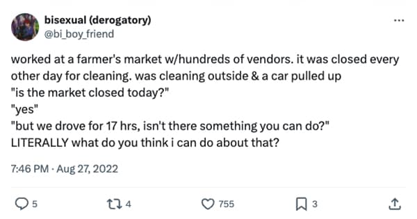 worked at a farmer's market w/hundreds of vendors. it was closed every other day for cleaning. was cleaning outside & a car pulled up "is the market closed today?" "yes" "but we drove for 17 hrs, isn't there something you can do?" LITERALLY what do you think i can do about that?