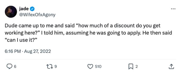 Dude came up to me and said "how much of a discount do you get working here?" I told him, assuming he was going to apply. He then said "can I use it?"