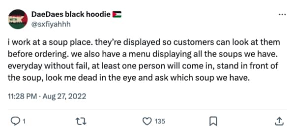 i work at a soup place. they're displayed so customers can look at them before ordering. we also have a menu displaying all the soups we have. everyday without fail, at least one person will come in, stand in front of the soup, look me dead in the eye and ask which soup we have.