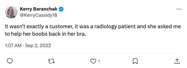 It wasn't exactly a customer, it was a radiology patient and she asked me to help her boobs back in her bra.