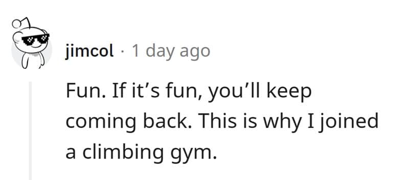 Fun. If it's fun, you'll keep coming back. This is why I joined a climbing gym.