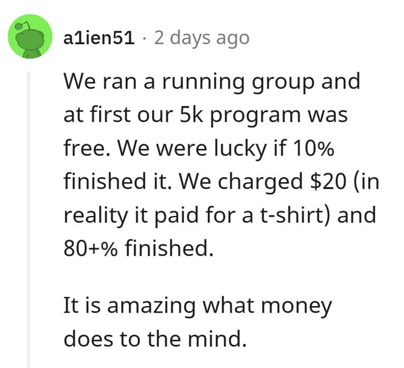 We ran a running group and at first our 5k program was free. We were lucky if 10% finished it. We charged $20 (in reality it paid for a t-shirt) and 80+% finished. It is amazing what money does to the mind.