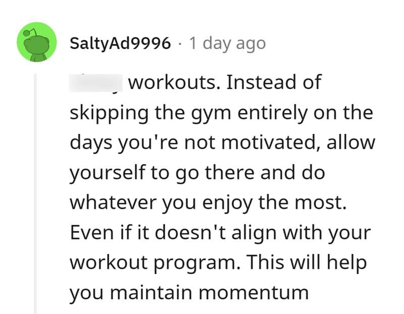 workouts. Instead of skipping the gym entirely on the days you're not motivated, allow yourself to go there and do whatever you enjoy the most. Even if it doesn't align with your workout program. This will help you maintain momentum