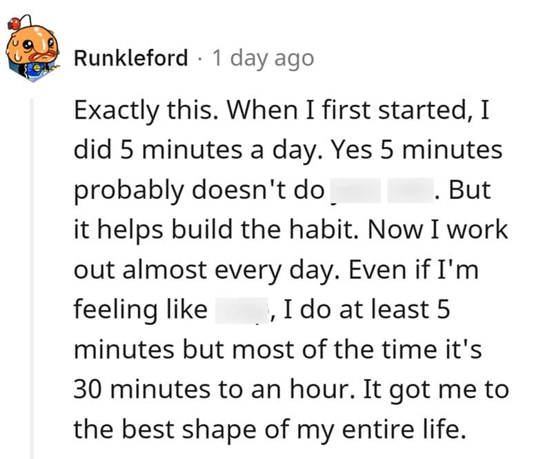 Exactly this. When I first started, I did 5 minutes a day. Yes 5 minutes probably doesn't do . But it helps build the habit. Now I work out almost every day. Even if I'm feeling like, I do at least 5 minutes but most of the time it's 30 minutes to an hour. It got me to the best shape of my entire life.