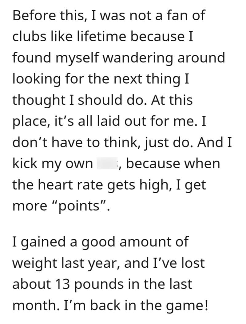 Before this, I was not a fan of clubs like lifetime because I found myself wandering around looking for the next thing I thought I should do. At this place, it's all laid out for me. I don't have to think, just do. And I kick my own , because when the heart rate gets high, I get more "points" I gained a good amount of weight last year, and I've lost about 13 pounds in the last month. I'm back in the game!
