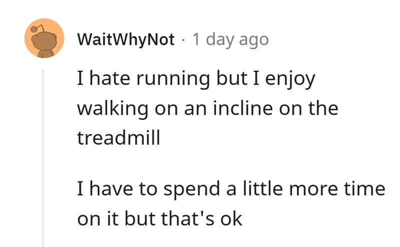 I hate running but I enjoy walking on an incline on the treadmill I have to spend a little more time on it but that's ok