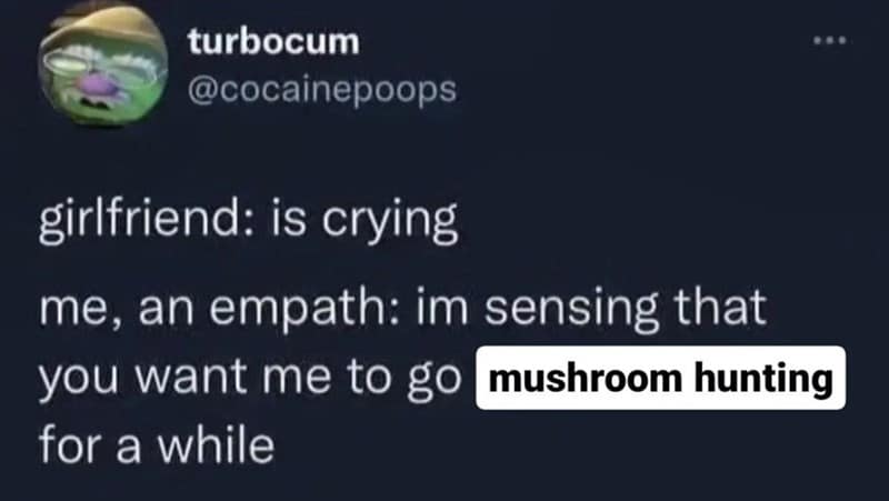 girlfriend: is crying me, an empath: im sensing that you want me to go mushroom hunting for a while