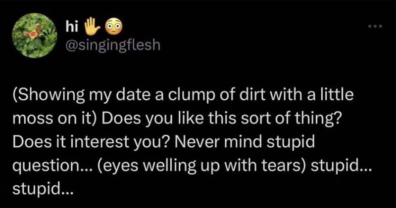 (Showing my date a clump of dirt with a little moss on it) Does you like this sort of thing? Does it interest you? Never mind stupid question... (eyes welling up with tears) stupid... stupid...