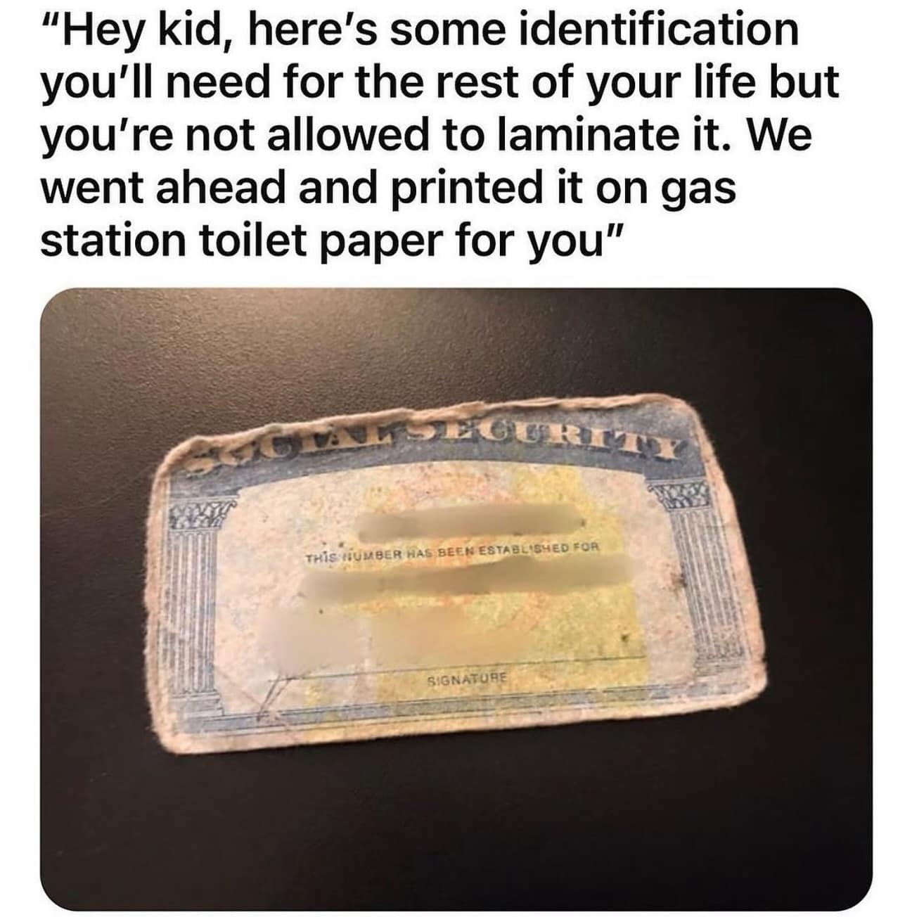 "Hey kid, here's some identification you'll need for the rest of your life but you're not allowed to laminate it. We went ahead and printed it on gas station toilet paper for you"