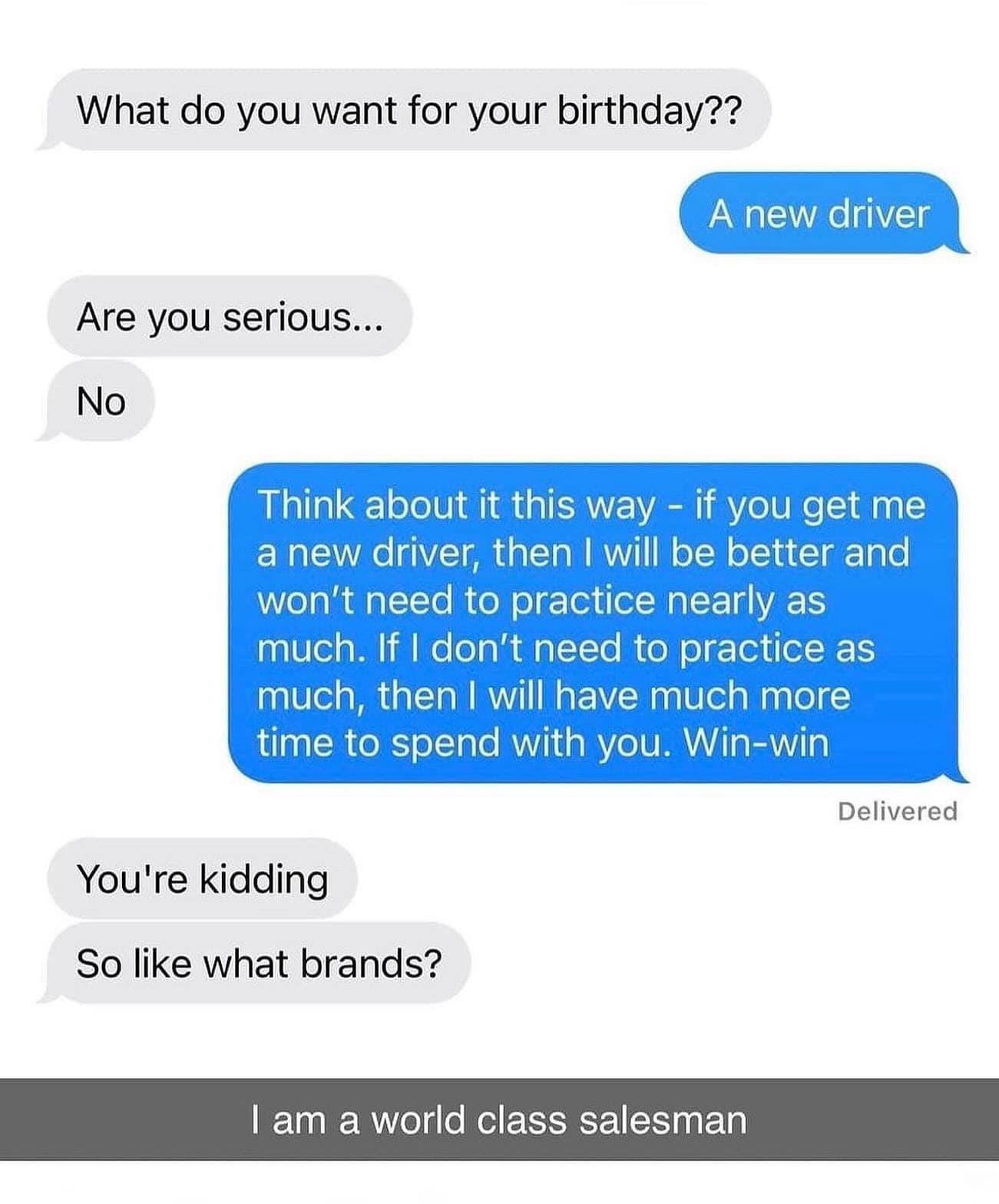 What do you want for your birthday?? A new driver Are you serious... No Think about it this way - if you get me a new driver, then I will be better and won't need to practice nearly as much. If I don't need to practice as much, then I will have much more time to spend with you. Win-win Delivered You're kidding So like what brands? I am a world class salesman