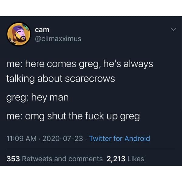 me: here comes greg, he's always talking about scarecrows greg: hey man