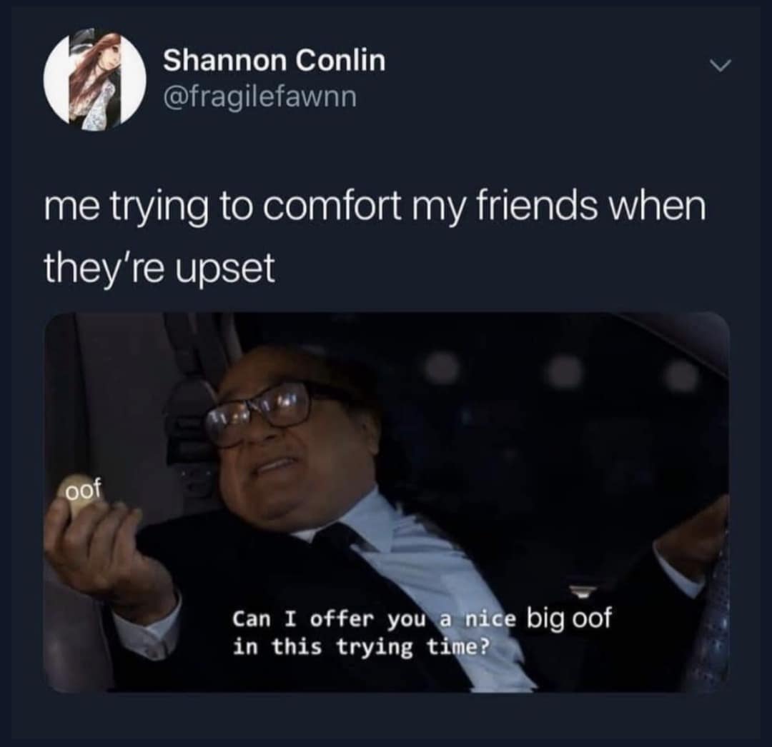 me trying to comfort my friends when they're upset