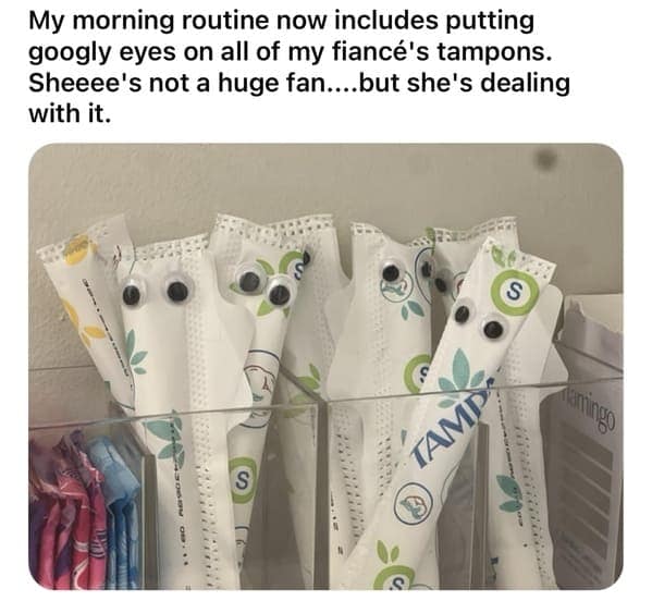 My morning routine now includes putting googly eyes on all of my fiancé's tampons. Sheeee's not a huge fan....but she's dealing with it.