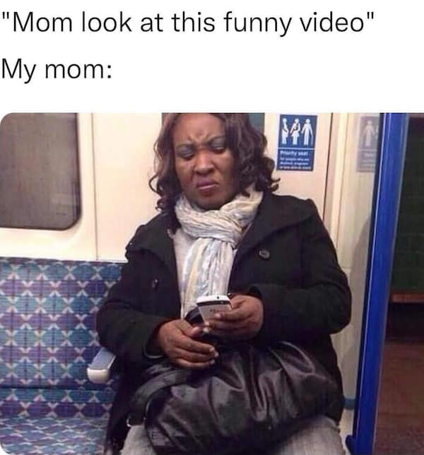 "Mom look at this funny video" My mom: