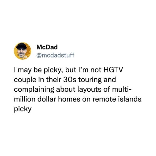 I may be picky, but I'm not HGTV couple in their 30s touring and complaining about layouts of multimillion dollar homes on remote islands picky