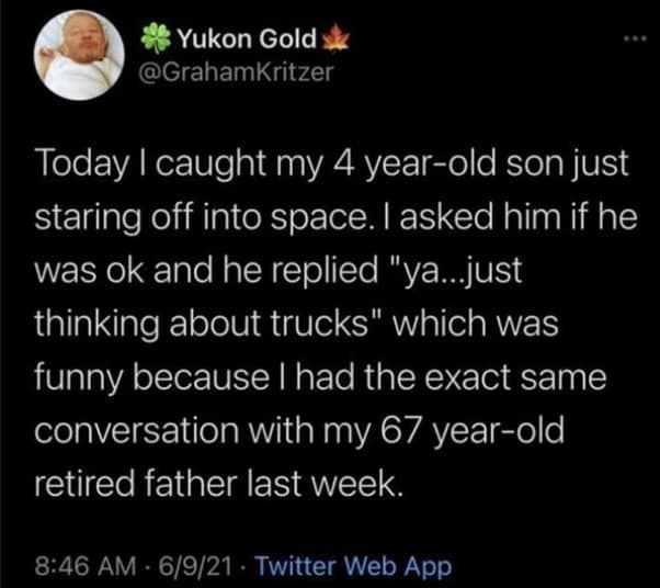 Today I caught my 4 year-old son just staring off into space. I asked him if he was ok and he replied "ya...just thinking about trucks" which was funny because I had the exact same conversation with my 67 year-old retired father last week.